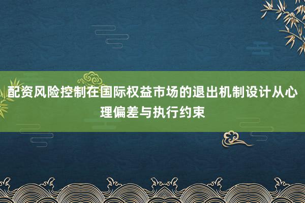 配资风险控制在国际权益市场的退出机制设计从心理偏差与执行约束