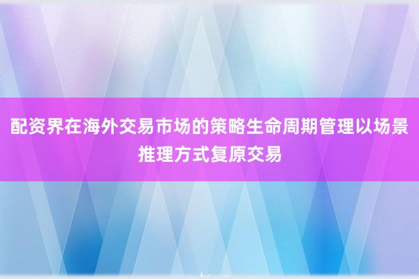 配资界在海外交易市场的策略生命周期管理以场景推理方式复原交易
