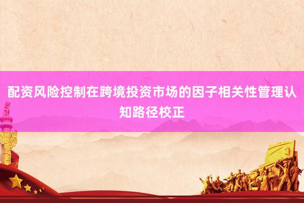 配资风险控制在跨境投资市场的因子相关性管理认知路径校正