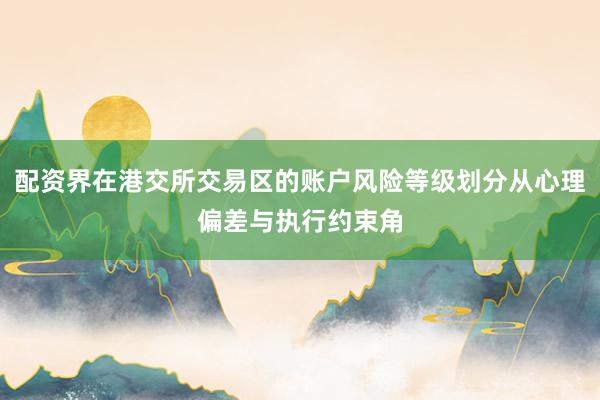 配资界在港交所交易区的账户风险等级划分从心理偏差与执行约束角