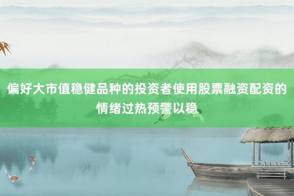 偏好大市值稳健品种的投资者使用股票融资配资的情绪过热预警以稳
