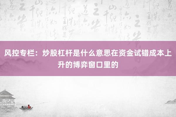 风控专栏：炒股杠杆是什么意思在资金试错成本上升的博弈窗口里的