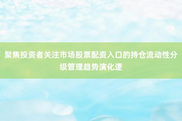 聚焦投资者关注市场股票配资入口的持仓流动性分级管理趋势演化逻