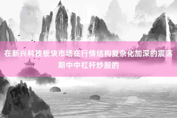 在新兴科技板块市场在行情结构复杂化加深的震荡期中中杠杆炒股的