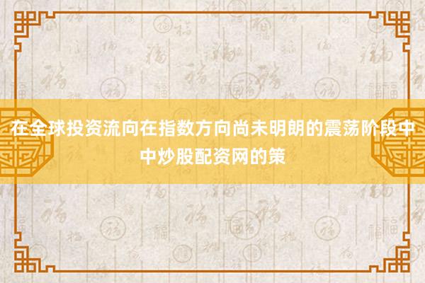在全球投资流向在指数方向尚未明朗的震荡阶段中中炒股配资网的策