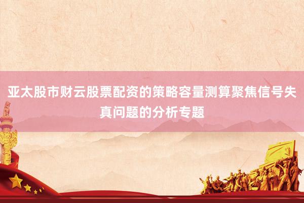 亚太股市财云股票配资的策略容量测算聚焦信号失真问题的分析专题