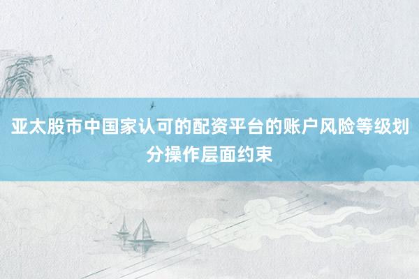 亚太股市中国家认可的配资平台的账户风险等级划分操作层面约束