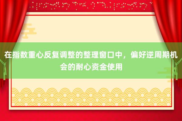 在指数重心反复调整的整理窗口中，偏好逆周期机会的耐心资金使用