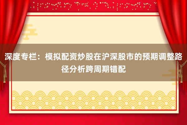 深度专栏：模拟配资炒股在沪深股市的预期调整路径分析跨周期错配