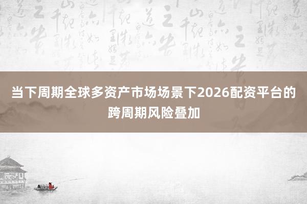 当下周期全球多资产市场场景下2026配资平台的跨周期风险叠加