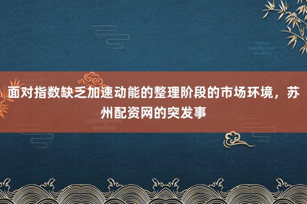 面对指数缺乏加速动能的整理阶段的市场环境，苏州配资网的突发事