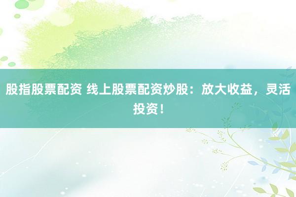 股指股票配资 线上股票配资炒股：放大收益，灵活投资！