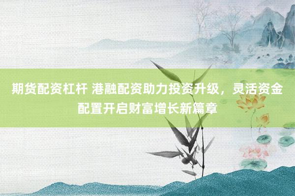期货配资杠杆 港融配资助力投资升级，灵活资金配置开启财富增长新篇章