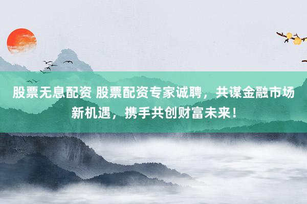 股票无息配资 股票配资专家诚聘，共谋金融市场新机遇，携手共创财富未来！