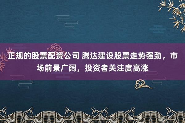 正规的股票配资公司 腾达建设股票走势强劲，市场前景广阔，投资者关注度高涨