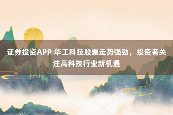 证券投资APP 华工科技股票走势强劲，投资者关注高科技行业新机遇
