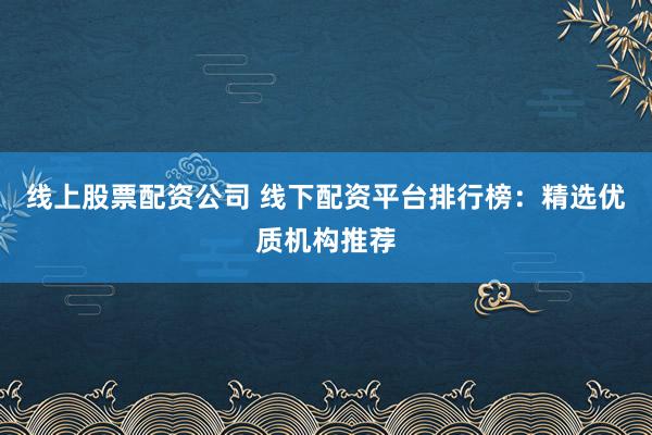 线上股票配资公司 线下配资平台排行榜：精选优质机构推荐