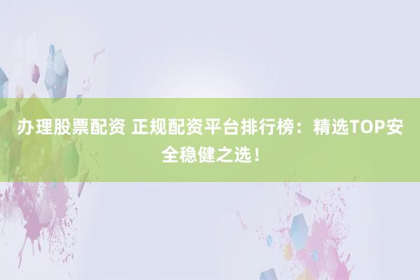 办理股票配资 正规配资平台排行榜：精选TOP安全稳健之选！