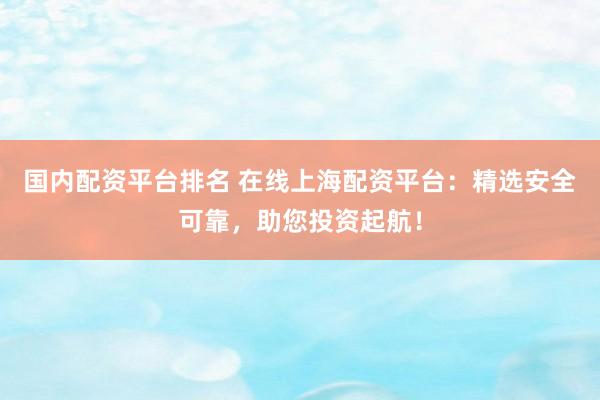 国内配资平台排名 在线上海配资平台：精选安全可靠，助您投资起航！