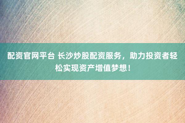 配资官网平台 长沙炒股配资服务，助力投资者轻松实现资产增值梦想！