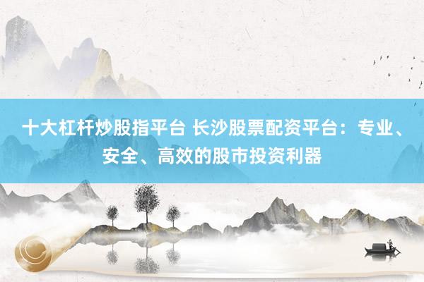 十大杠杆炒股指平台 长沙股票配资平台：专业、安全、高效的股市投资利器