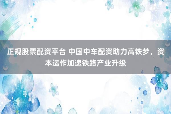正规股票配资平台 中国中车配资助力高铁梦，资本运作加速铁路产业升级