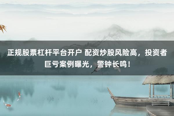正规股票杠杆平台开户 配资炒股风险高，投资者巨亏案例曝光，警钟长鸣！