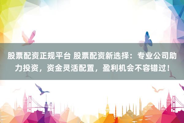 股票配资正规平台 股票配资新选择：专业公司助力投资，资金灵活配置，盈利机会不容错过！