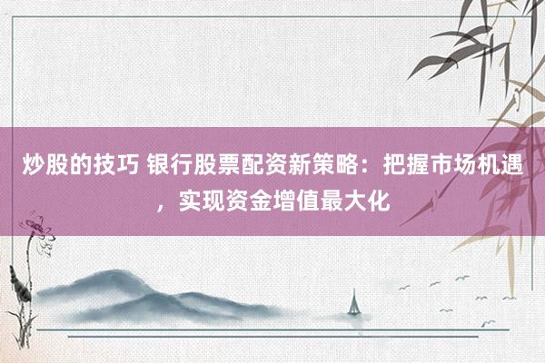 炒股的技巧 银行股票配资新策略：把握市场机遇，实现资金增值最大化