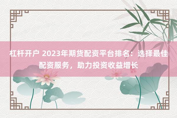 杠杆开户 2023年期货配资平台排名：选择最佳配资服务，助力投资收益增长