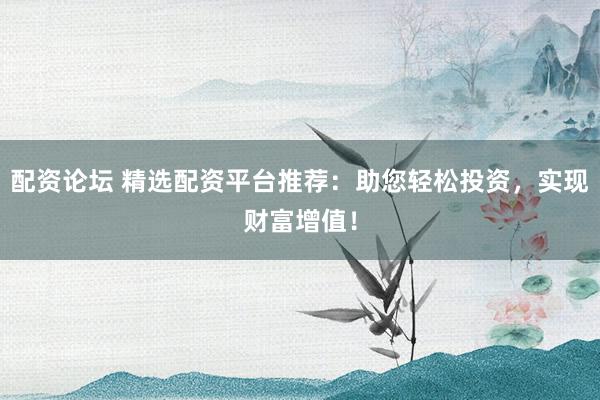 配资论坛 精选配资平台推荐：助您轻松投资，实现财富增值！