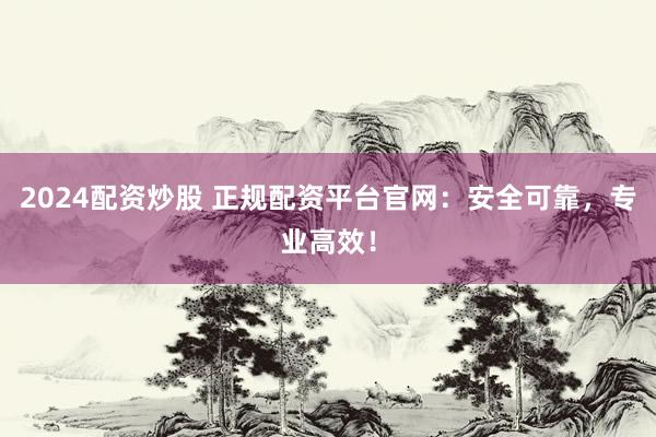 2024配资炒股 正规配资平台官网：安全可靠，专业高效！