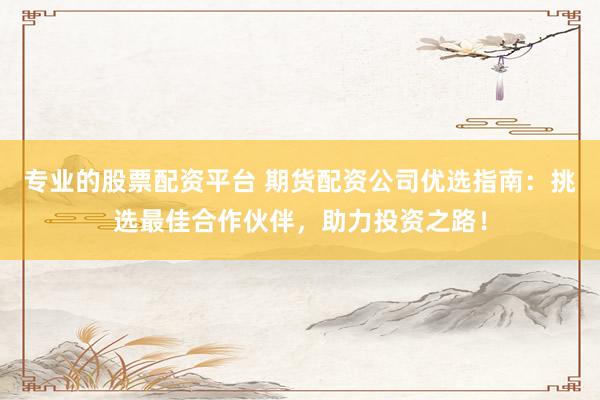 专业的股票配资平台 期货配资公司优选指南：挑选最佳合作伙伴，助力投资之路！
