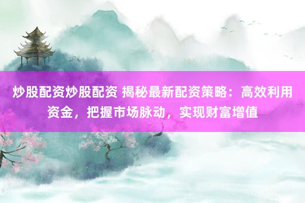 炒股配资炒股配资 揭秘最新配资策略：高效利用资金，把握市场脉动，实现财富增值