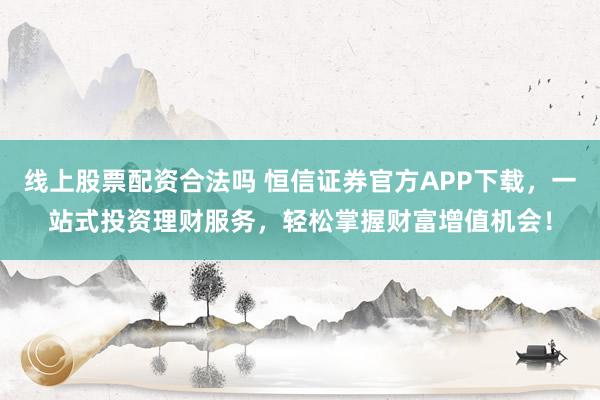 线上股票配资合法吗 恒信证券官方APP下载，一站式投资理财服务，轻松掌握财富增值机会！