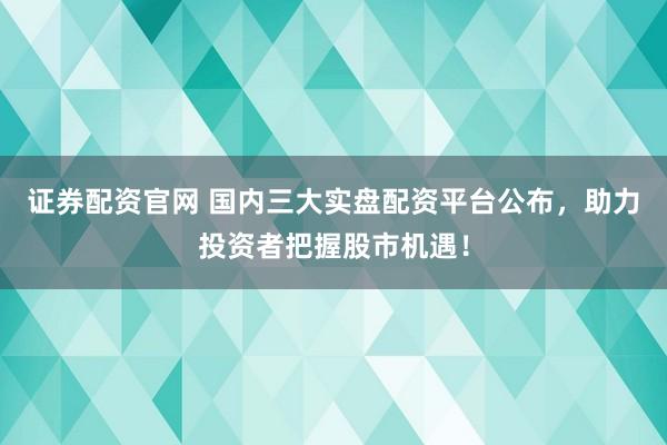 证券配资官网 国内三大实盘配资平台公布，助力投资者把握股市机遇！