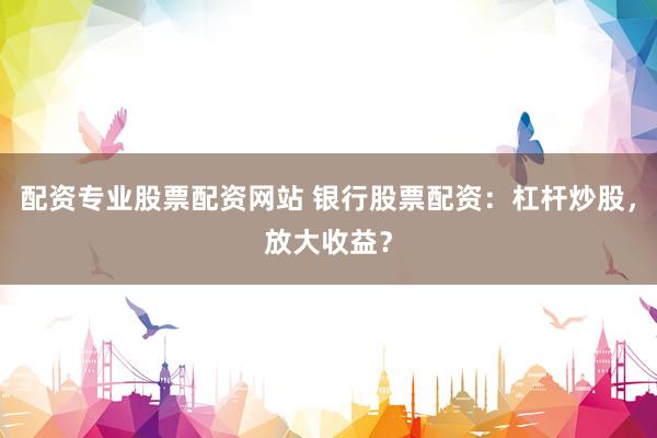 配资专业股票配资网站 银行股票配资：杠杆炒股，放大收益？