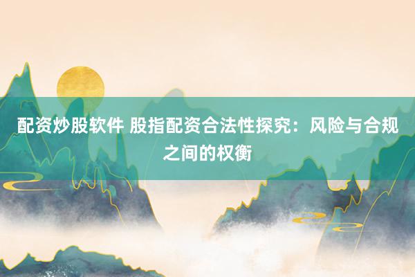配资炒股软件 股指配资合法性探究：风险与合规之间的权衡