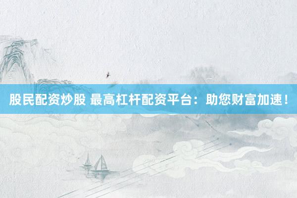 股民配资炒股 最高杠杆配资平台：助您财富加速！