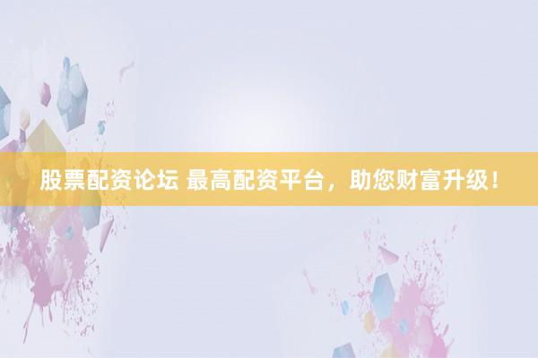 股票配资论坛 最高配资平台，助您财富升级！