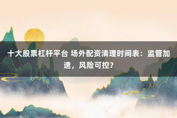 十大股票杠杆平台 场外配资清理时间表：监管加速，风险可控？