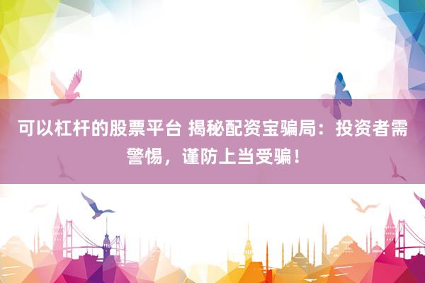 可以杠杆的股票平台 揭秘配资宝骗局：投资者需警惕，谨防上当受骗！