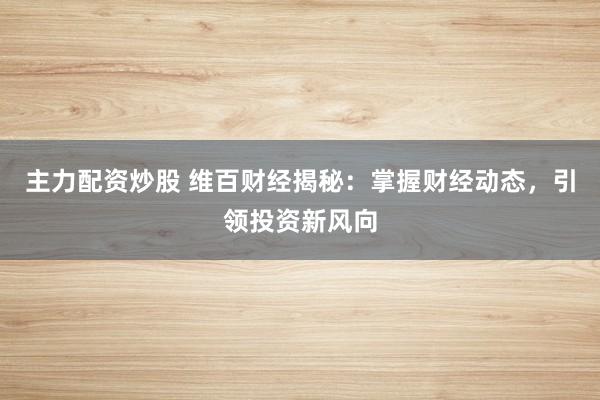 主力配资炒股 维百财经揭秘：掌握财经动态，引领投资新风向