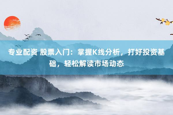 专业配资 股票入门：掌握K线分析，打好投资基础，轻松解读市场动态