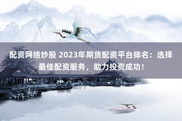 配资网络炒股 2023年期货配资平台排名：选择最佳配资服务，助力投资成功！