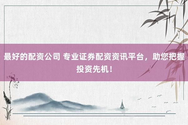 最好的配资公司 专业证券配资资讯平台，助您把握投资先机！