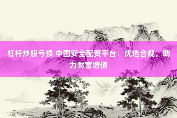 杠杆炒股亏损 中国安全配资平台：优选合规，助力财富增值