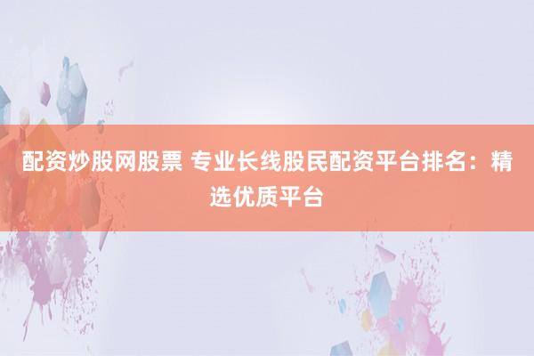 配资炒股网股票 专业长线股民配资平台排名：精选优质平台