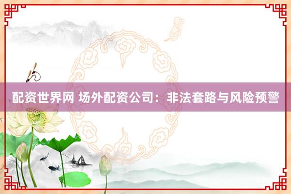 配资世界网 场外配资公司：非法套路与风险预警