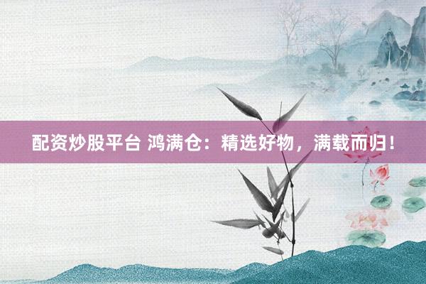 配资炒股平台 鸿满仓：精选好物，满载而归！